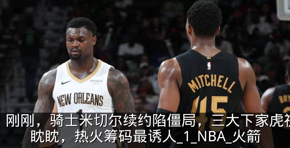 刚刚,骑士米切尔续约陷僵局,三大下家虎视眈眈,热火筹码最诱人_1_NBA_火箭
