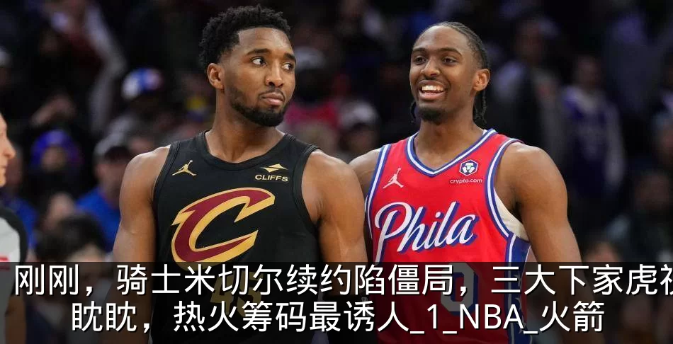 刚刚,骑士米切尔续约陷僵局,三大下家虎视眈眈,热火筹码最诱人_1_NBA_火箭